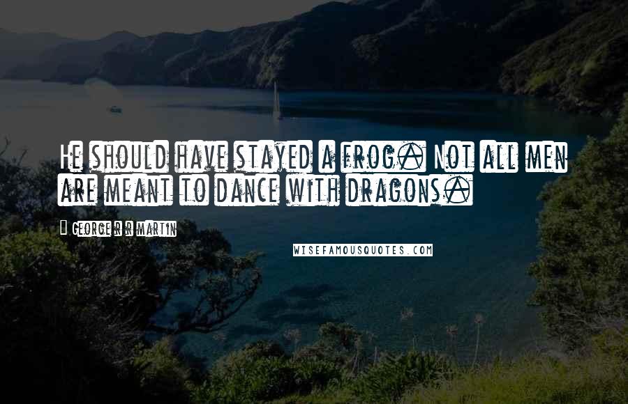 George R R Martin Quotes: He should have stayed a frog. Not all men are meant to dance with dragons.