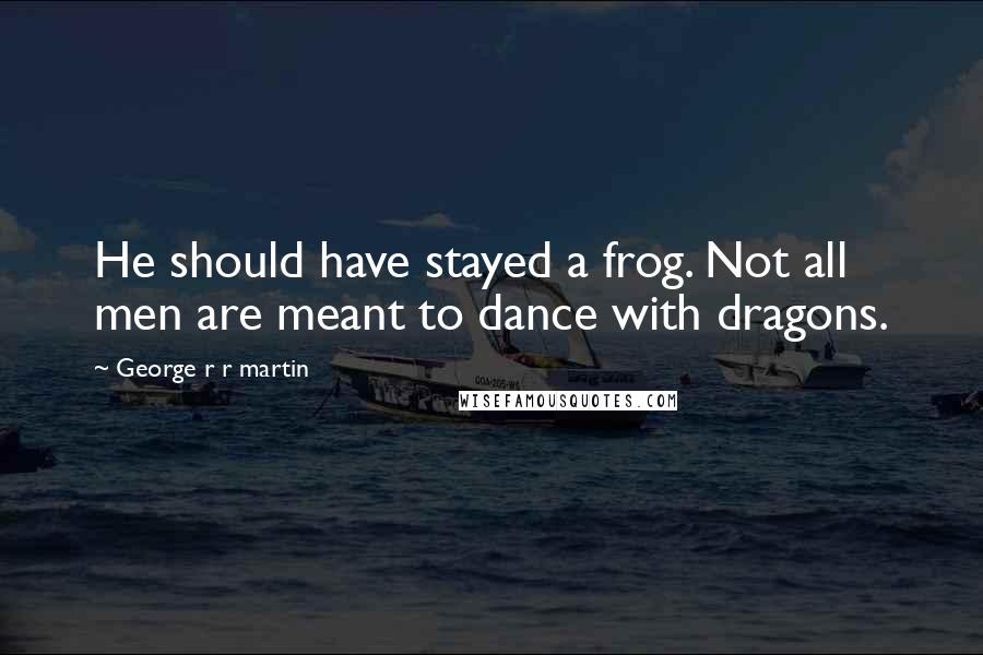 George R R Martin Quotes: He should have stayed a frog. Not all men are meant to dance with dragons.