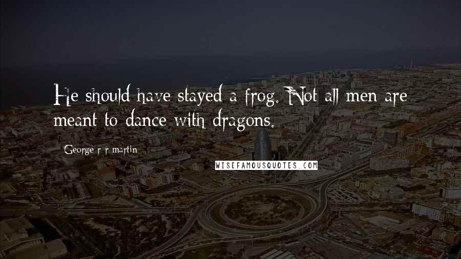 George R R Martin Quotes: He should have stayed a frog. Not all men are meant to dance with dragons.