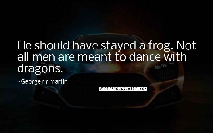 George R R Martin Quotes: He should have stayed a frog. Not all men are meant to dance with dragons.