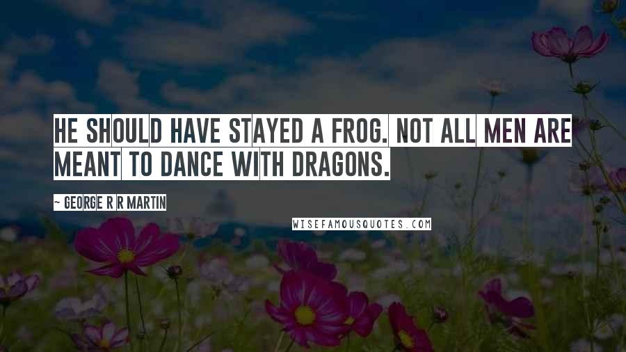 George R R Martin Quotes: He should have stayed a frog. Not all men are meant to dance with dragons.