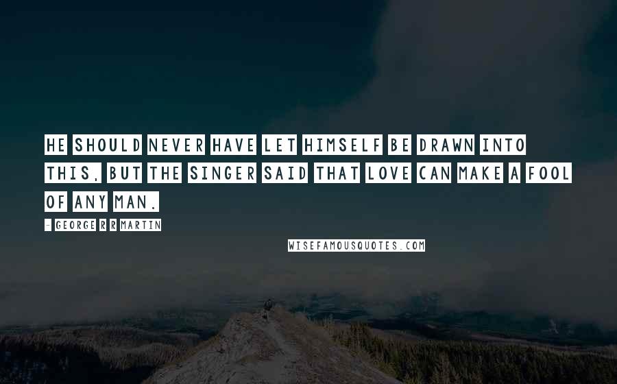 George R R Martin Quotes: He should never have let himself be drawn into this, but the singer said that love can make a fool of any man.