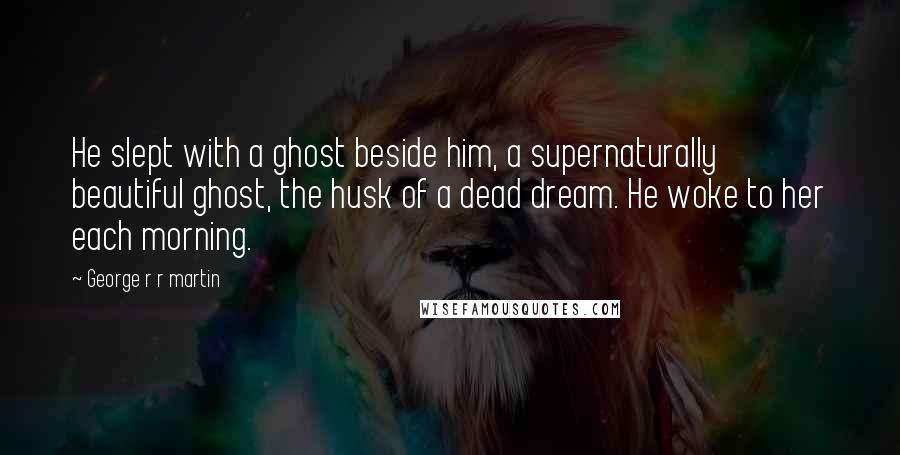George R R Martin Quotes: He slept with a ghost beside him, a supernaturally beautiful ghost, the husk of a dead dream. He woke to her each morning.