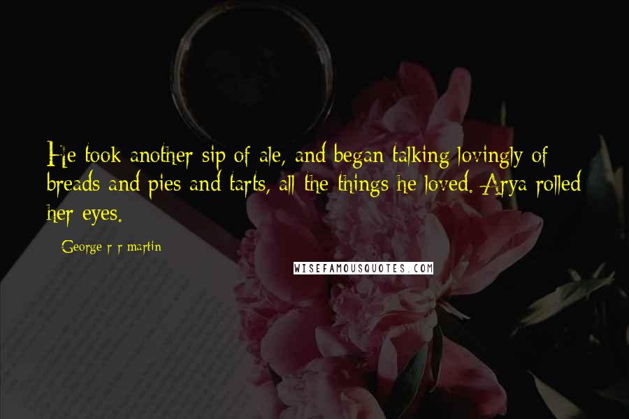 George R R Martin Quotes: He took another sip of ale, and began talking lovingly of breads and pies and tarts, all the things he loved. Arya rolled her eyes.