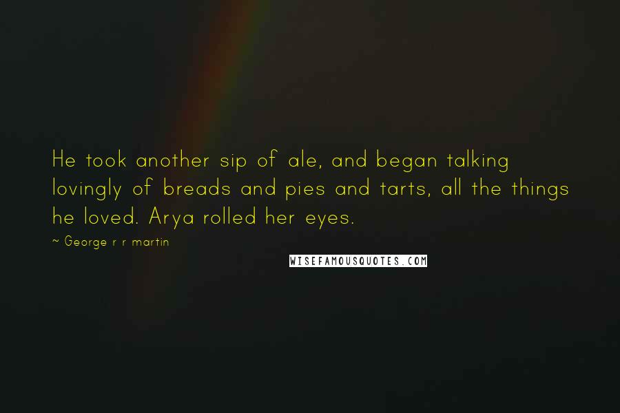 George R R Martin Quotes: He took another sip of ale, and began talking lovingly of breads and pies and tarts, all the things he loved. Arya rolled her eyes.