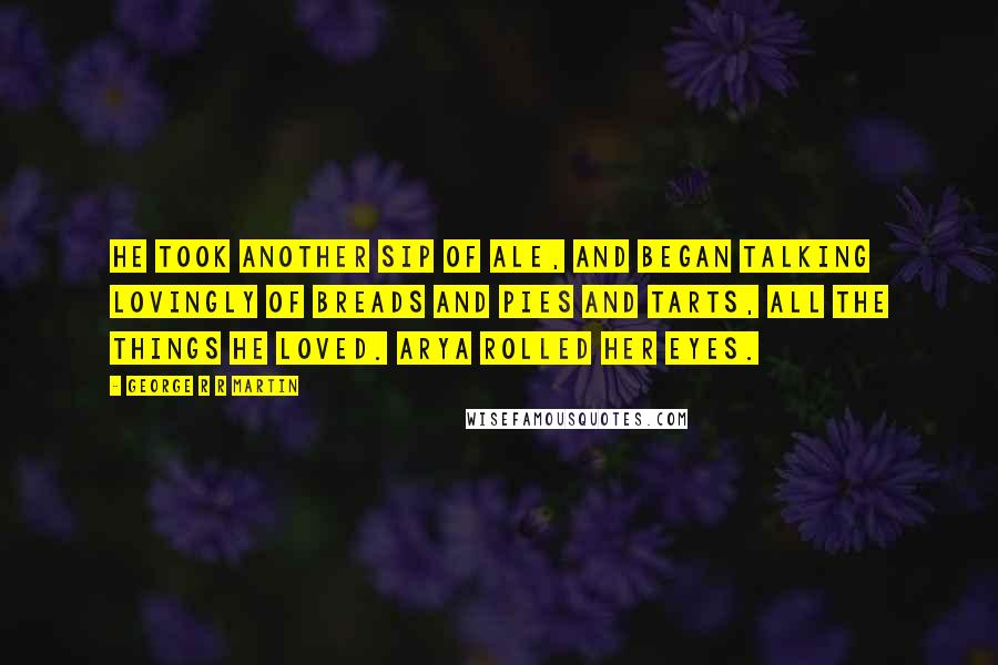 George R R Martin Quotes: He took another sip of ale, and began talking lovingly of breads and pies and tarts, all the things he loved. Arya rolled her eyes.