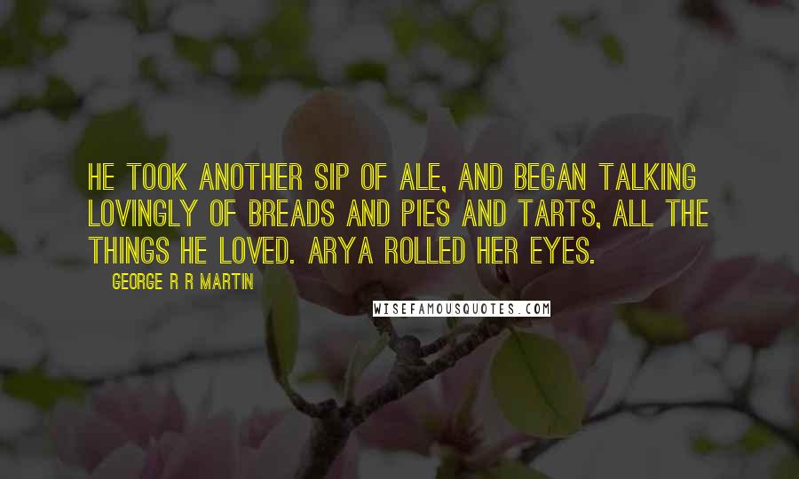 George R R Martin Quotes: He took another sip of ale, and began talking lovingly of breads and pies and tarts, all the things he loved. Arya rolled her eyes.