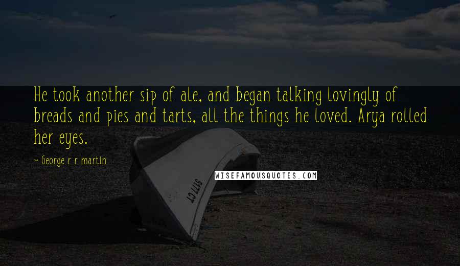 George R R Martin Quotes: He took another sip of ale, and began talking lovingly of breads and pies and tarts, all the things he loved. Arya rolled her eyes.