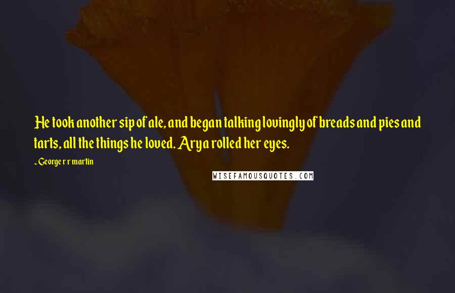 George R R Martin Quotes: He took another sip of ale, and began talking lovingly of breads and pies and tarts, all the things he loved. Arya rolled her eyes.