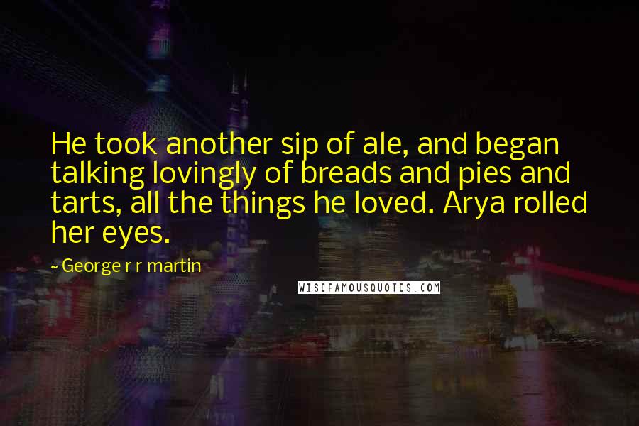 George R R Martin Quotes: He took another sip of ale, and began talking lovingly of breads and pies and tarts, all the things he loved. Arya rolled her eyes.