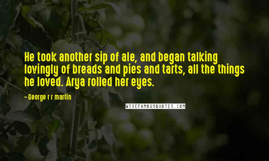 George R R Martin Quotes: He took another sip of ale, and began talking lovingly of breads and pies and tarts, all the things he loved. Arya rolled her eyes.