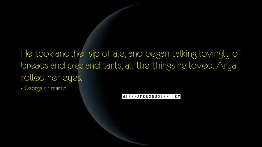 George R R Martin Quotes: He took another sip of ale, and began talking lovingly of breads and pies and tarts, all the things he loved. Arya rolled her eyes.