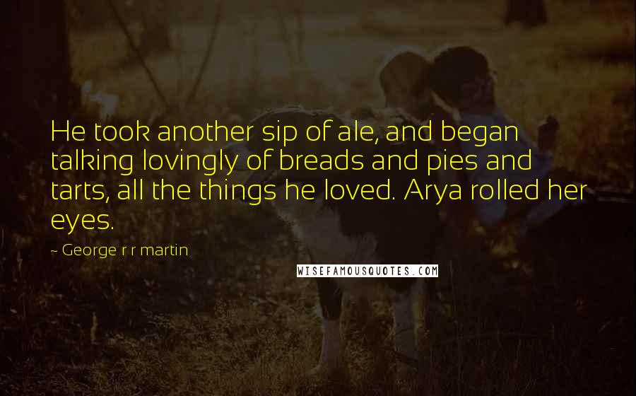 George R R Martin Quotes: He took another sip of ale, and began talking lovingly of breads and pies and tarts, all the things he loved. Arya rolled her eyes.