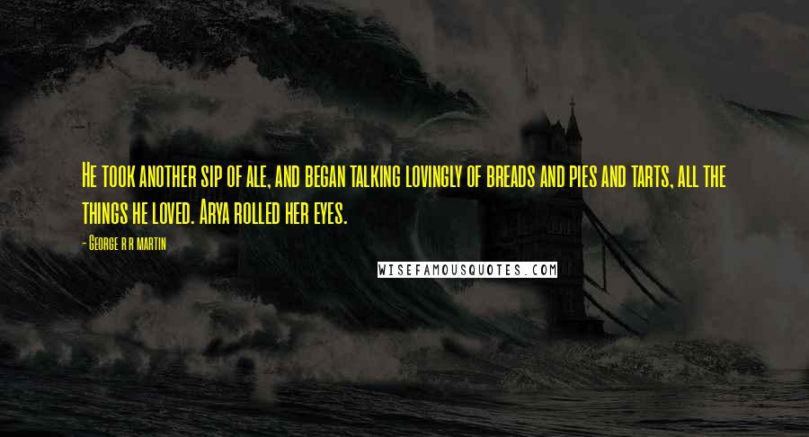 George R R Martin Quotes: He took another sip of ale, and began talking lovingly of breads and pies and tarts, all the things he loved. Arya rolled her eyes.