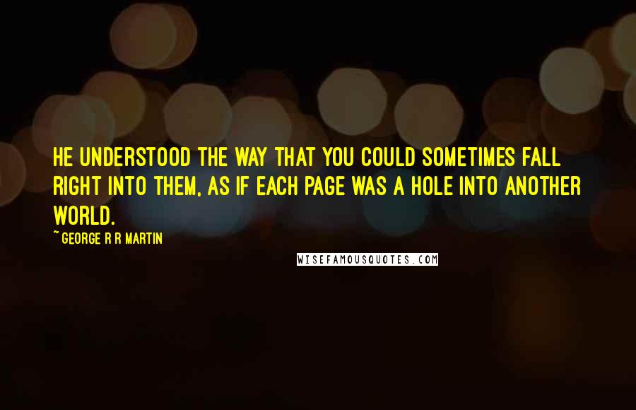 George R R Martin Quotes: He understood the way that you could sometimes fall right into them, as if each page was a hole into another world.