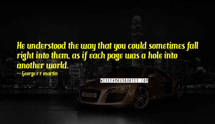 George R R Martin Quotes: He understood the way that you could sometimes fall right into them, as if each page was a hole into another world.