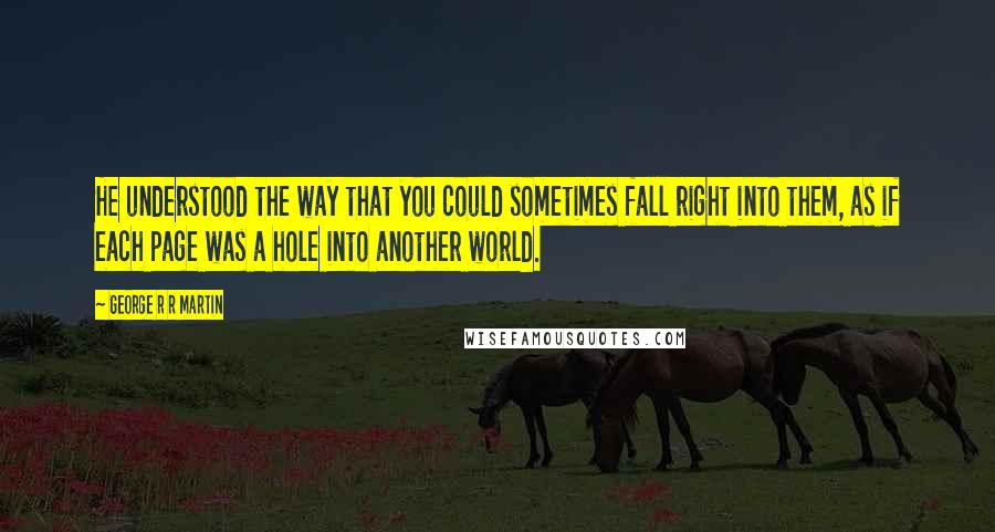 George R R Martin Quotes: He understood the way that you could sometimes fall right into them, as if each page was a hole into another world.