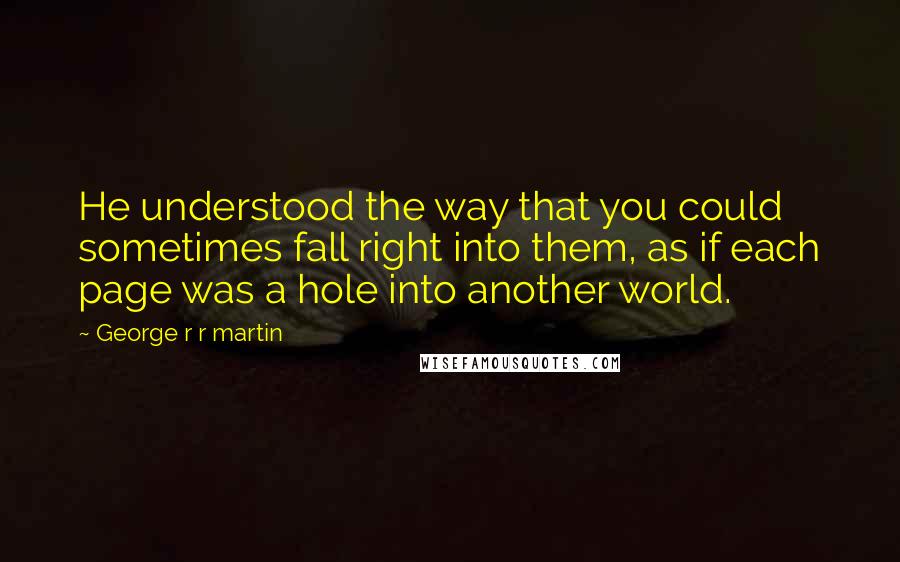 George R R Martin Quotes: He understood the way that you could sometimes fall right into them, as if each page was a hole into another world.