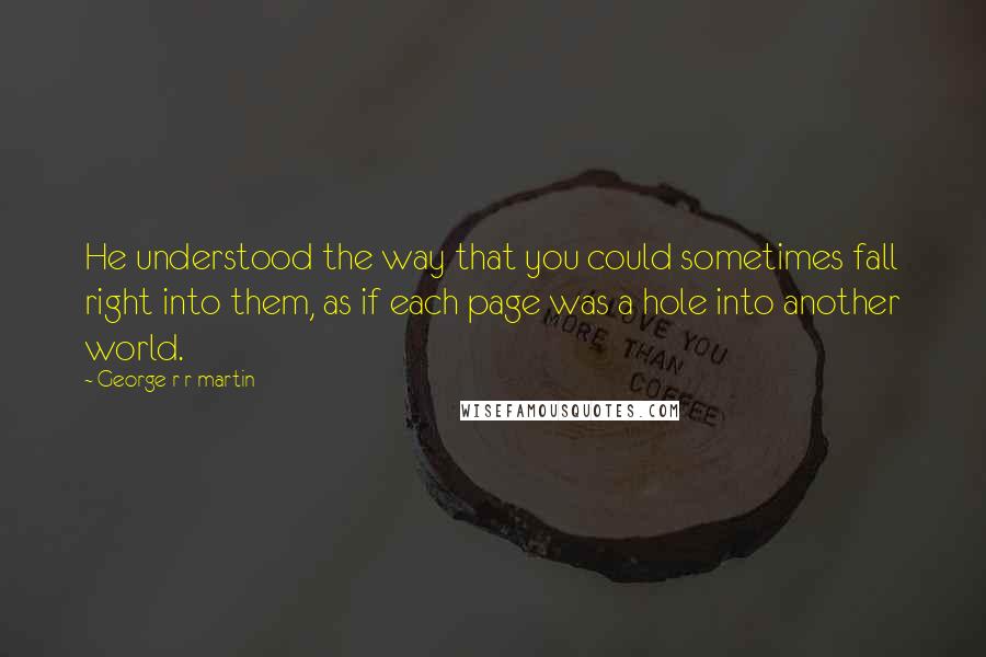 George R R Martin Quotes: He understood the way that you could sometimes fall right into them, as if each page was a hole into another world.