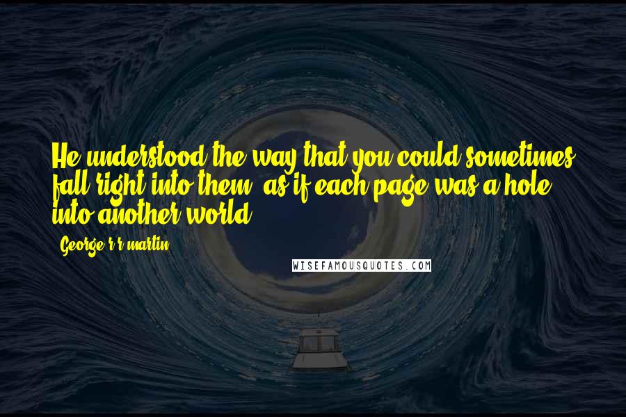 George R R Martin Quotes: He understood the way that you could sometimes fall right into them, as if each page was a hole into another world.