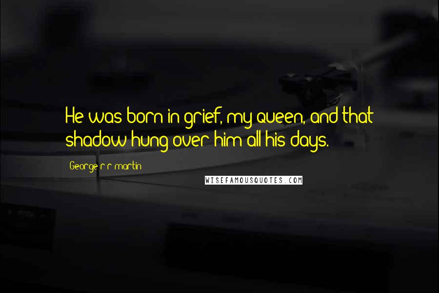 George R R Martin Quotes: He was born in grief, my queen, and that shadow hung over him all his days.