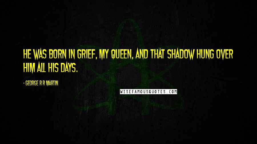 George R R Martin Quotes: He was born in grief, my queen, and that shadow hung over him all his days.