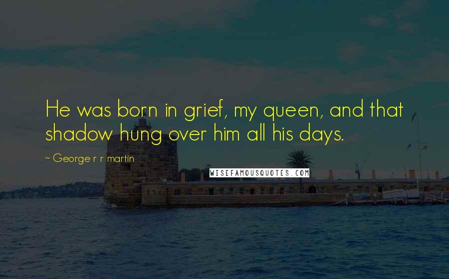 George R R Martin Quotes: He was born in grief, my queen, and that shadow hung over him all his days.