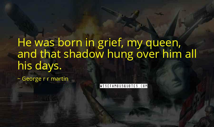 George R R Martin Quotes: He was born in grief, my queen, and that shadow hung over him all his days.