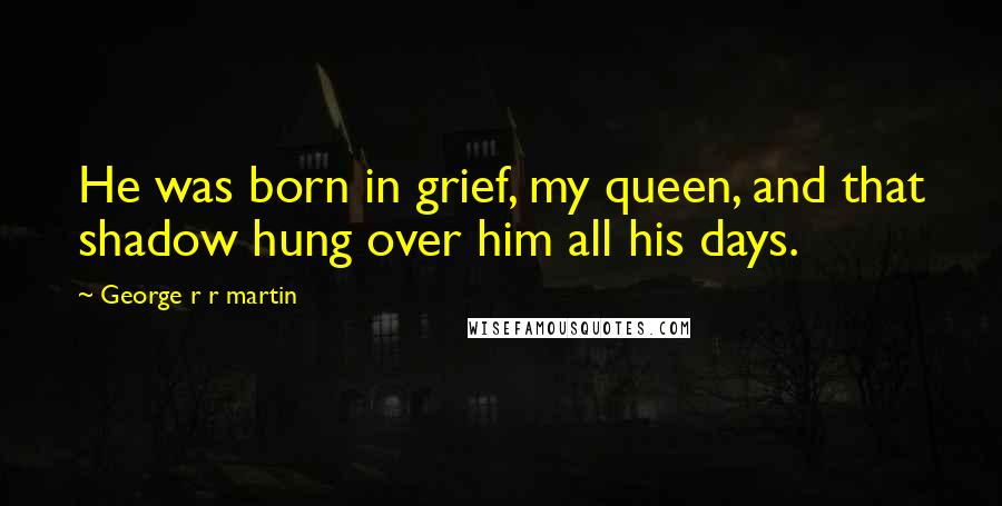 George R R Martin Quotes: He was born in grief, my queen, and that shadow hung over him all his days.