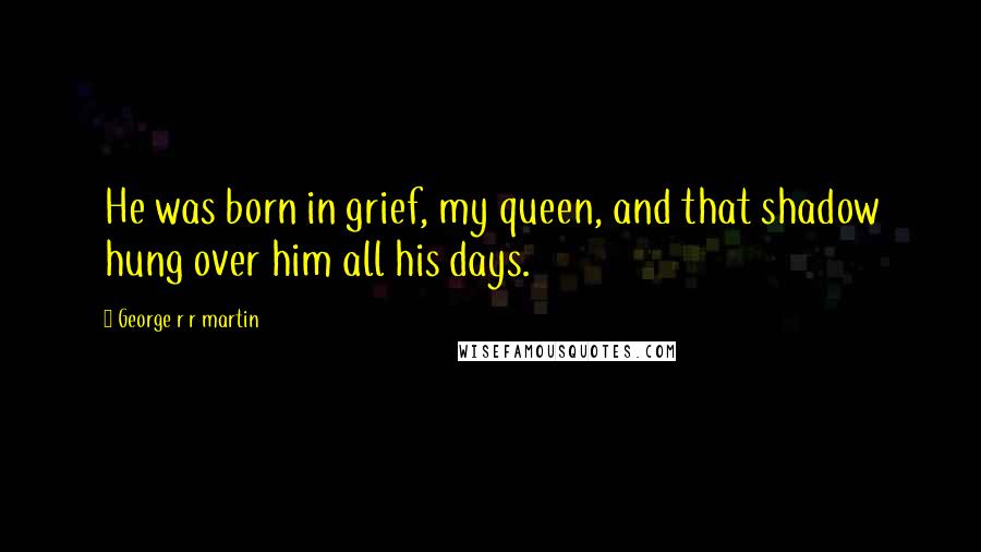 George R R Martin Quotes: He was born in grief, my queen, and that shadow hung over him all his days.