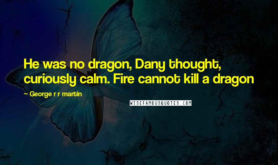 George R R Martin Quotes: He was no dragon, Dany thought, curiously calm. Fire cannot kill a dragon