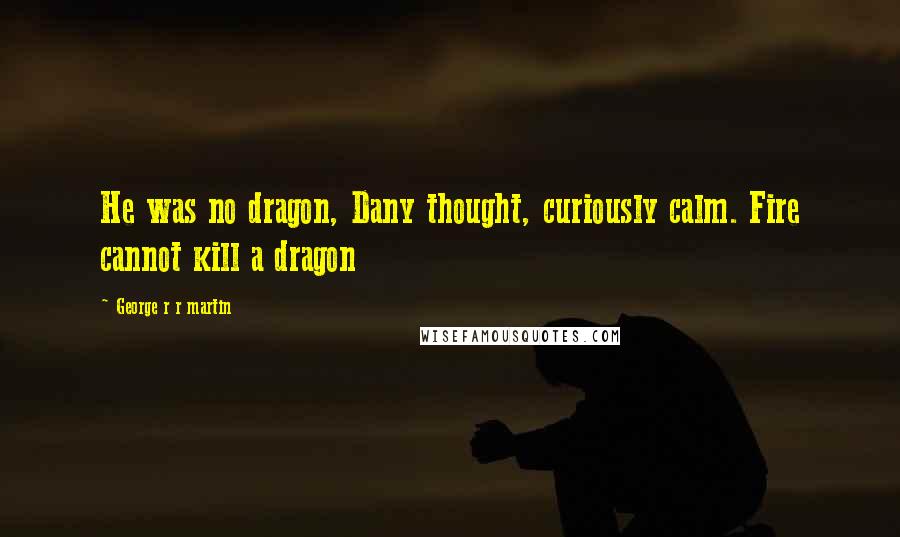 George R R Martin Quotes: He was no dragon, Dany thought, curiously calm. Fire cannot kill a dragon