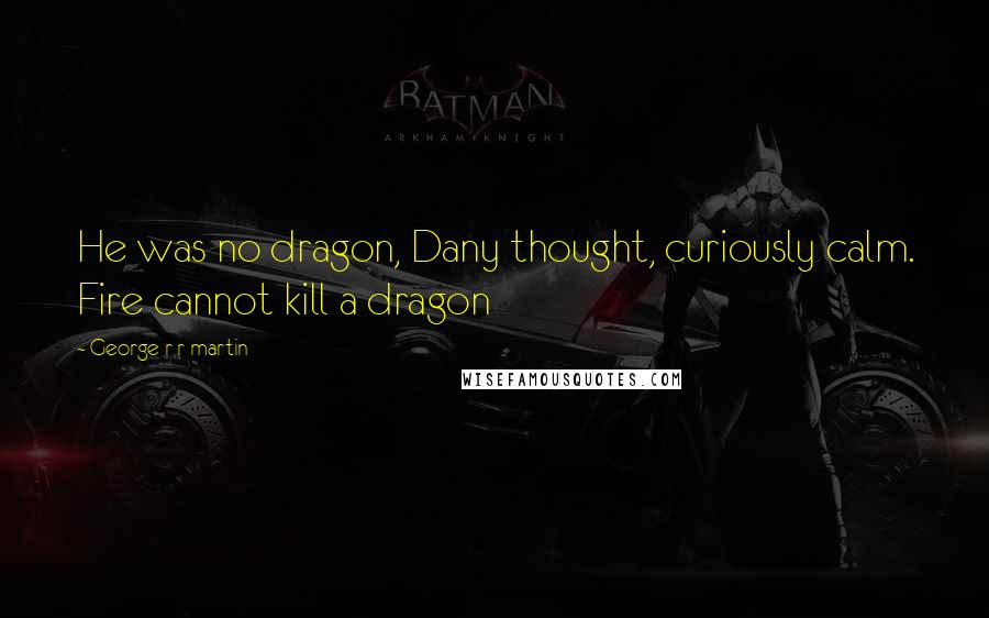 George R R Martin Quotes: He was no dragon, Dany thought, curiously calm. Fire cannot kill a dragon