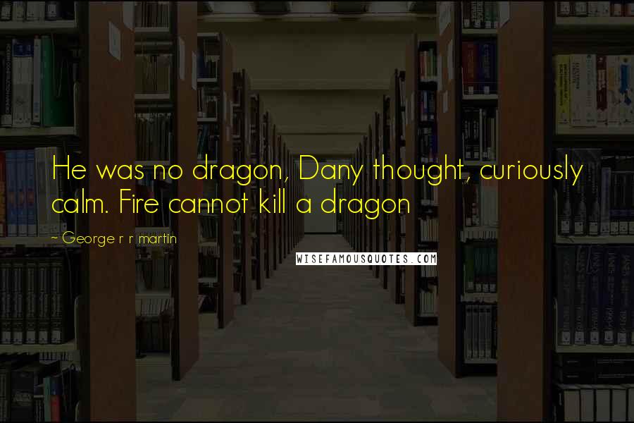 George R R Martin Quotes: He was no dragon, Dany thought, curiously calm. Fire cannot kill a dragon