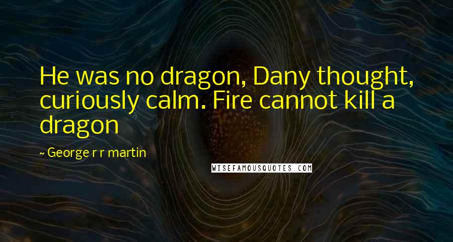 George R R Martin Quotes: He was no dragon, Dany thought, curiously calm. Fire cannot kill a dragon