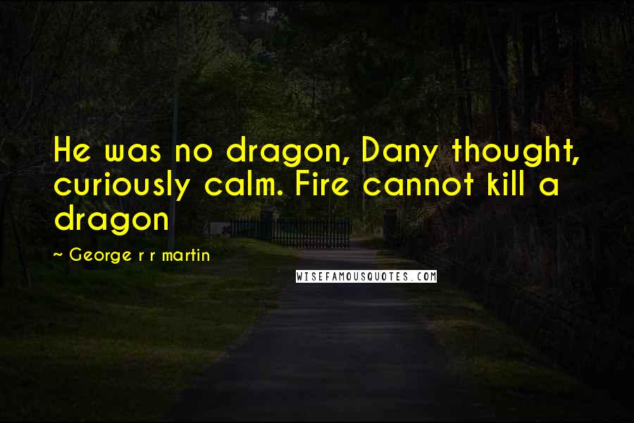 George R R Martin Quotes: He was no dragon, Dany thought, curiously calm. Fire cannot kill a dragon