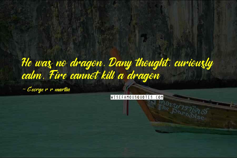 George R R Martin Quotes: He was no dragon, Dany thought, curiously calm. Fire cannot kill a dragon