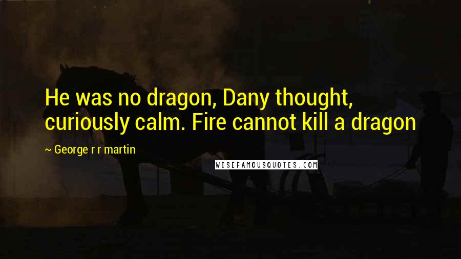 George R R Martin Quotes: He was no dragon, Dany thought, curiously calm. Fire cannot kill a dragon