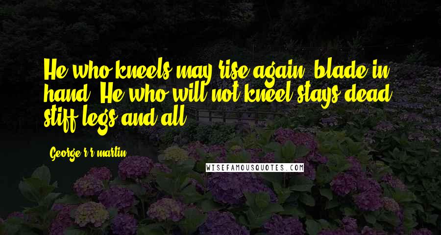 George R R Martin Quotes: He who kneels may rise again, blade in hand. He who will not kneel stays dead, stiff legs and all.