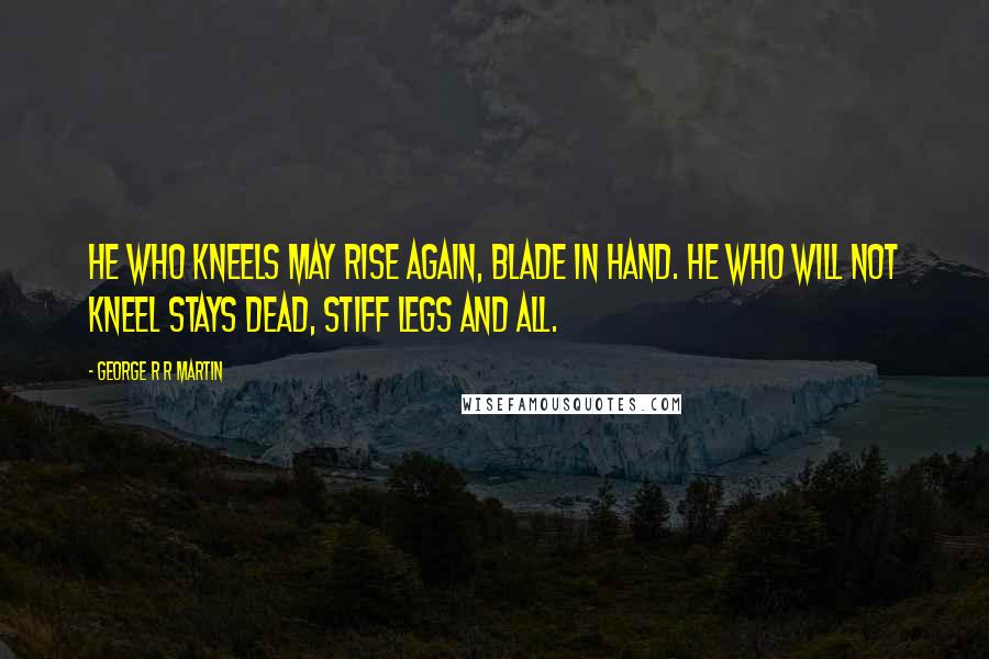 George R R Martin Quotes: He who kneels may rise again, blade in hand. He who will not kneel stays dead, stiff legs and all.