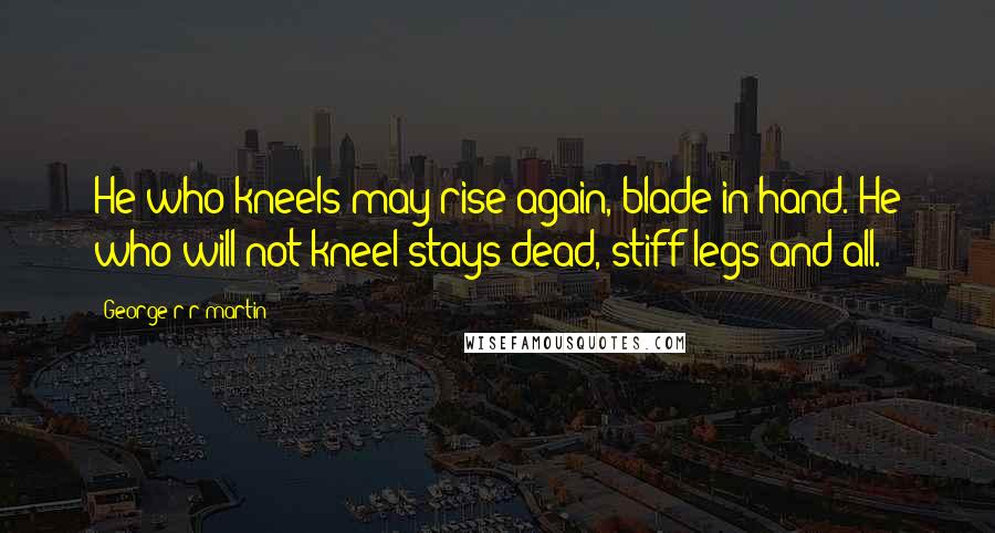 George R R Martin Quotes: He who kneels may rise again, blade in hand. He who will not kneel stays dead, stiff legs and all.