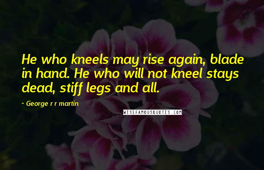George R R Martin Quotes: He who kneels may rise again, blade in hand. He who will not kneel stays dead, stiff legs and all.
