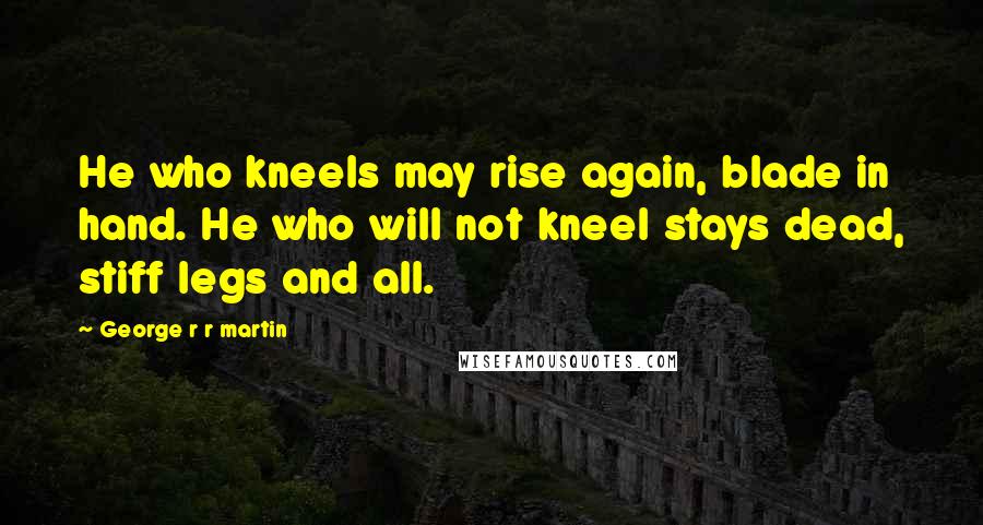 George R R Martin Quotes: He who kneels may rise again, blade in hand. He who will not kneel stays dead, stiff legs and all.