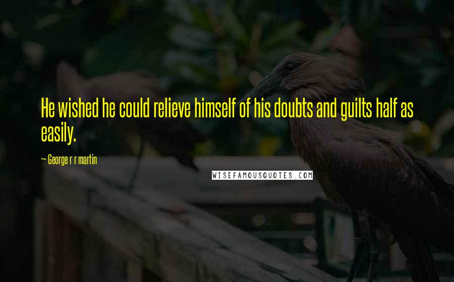 George R R Martin Quotes: He wished he could relieve himself of his doubts and guilts half as easily.