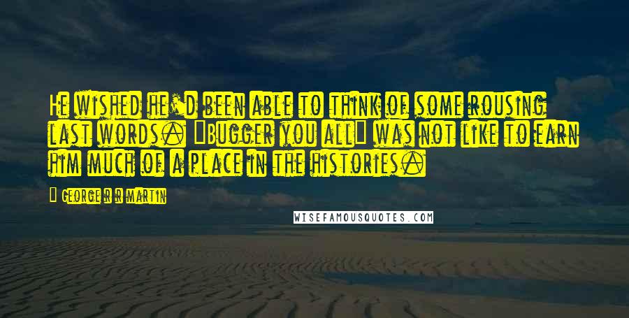 George R R Martin Quotes: He wished he'd been able to think of some rousing last words. "Bugger you all" was not like to earn him much of a place in the histories.