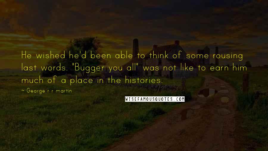 George R R Martin Quotes: He wished he'd been able to think of some rousing last words. "Bugger you all" was not like to earn him much of a place in the histories.