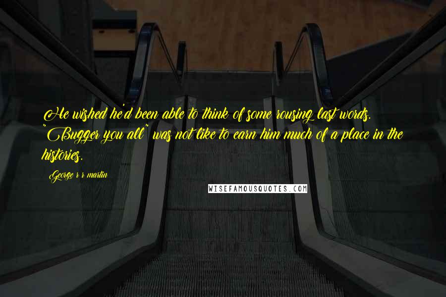 George R R Martin Quotes: He wished he'd been able to think of some rousing last words. "Bugger you all" was not like to earn him much of a place in the histories.