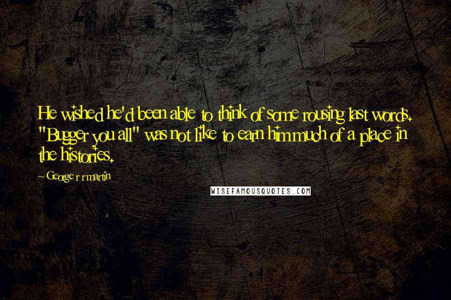 George R R Martin Quotes: He wished he'd been able to think of some rousing last words. "Bugger you all" was not like to earn him much of a place in the histories.