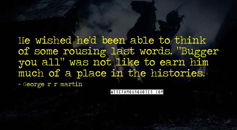 George R R Martin Quotes: He wished he'd been able to think of some rousing last words. "Bugger you all" was not like to earn him much of a place in the histories.