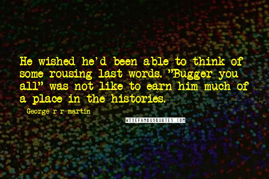 George R R Martin Quotes: He wished he'd been able to think of some rousing last words. "Bugger you all" was not like to earn him much of a place in the histories.